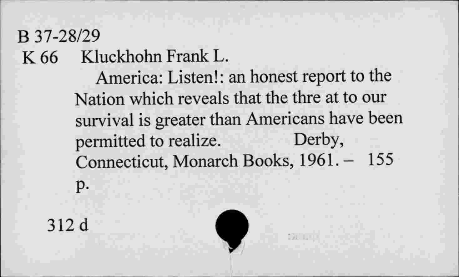 ﻿B 37-28/29
K 66 Kluckhohn Frank L.
America: Listen!: an honest report to the Nation which reveals that the thre at to our survival is greater than Americans have been permitted to realize.	Derby,
Connecticut, Monarch Books, 1961.- 155
P-
312 d